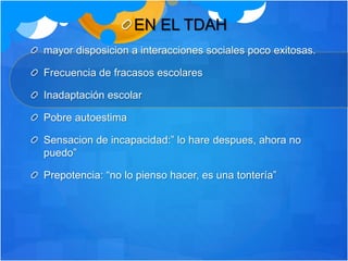 EN EL TDAH
mayor disposicion a interacciones sociales poco exitosas.
Frecuencia de fracasos escolares
Inadaptación escolar
Pobre autoestima
Sensacion de incapacidad:” lo hare despues, ahora no
puedo”
Prepotencia: “no lo pienso hacer, es una tontería”
 
