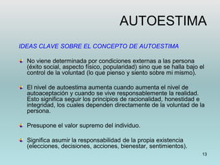 13
AUTOESTIMA
IDEAS CLAVE SOBRE EL CONCEPTO DE AUTOESTIMA
No viene determinada por condiciones externas a las persona
(éxito social, aspecto físico, popularidad) sino que se halla bajo el
control de la voluntad (lo que pienso y siento sobre mi mismo).
El nivel de autoestima aumenta cuando aumenta el nivel de
autoaceptación y cuando se vive responsablemente la realidad.
Esto significa seguir los principios de racionalidad, honestidad e
integridad, los cuales dependen directamente de la voluntad de la
persona.
Presupone el valor supremo del individuo.
Significa asumir la responsabilidad de la propia existencia
(elecciones, decisiones, acciones, bienestar, sentimientos).
 