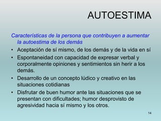 14
AUTOESTIMA
Características de la persona que contribuyen a aumentar
la autoestima de los demás
• Aceptación de sí mismo, de los demás y de la vida en sí
• Espontaneidad con capacidad de expresar verbal y
corporalmente opiniones y sentimientos sin herir a los
demás.
• Desarrollo de un concepto lúdico y creativo en las
situaciones cotidianas
• Disfrutar de buen humor ante las situaciones que se
presentan con dificultades; humor desprovisto de
agresividad hacia sí mismo y los otros.
 