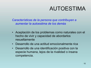 15
AUTOESTIMA
Características de la persona que contribuyen a
aumentar la autoestima de los demás
• Aceptación de los problemas como naturales con el
hecho de vivir y capacidad de abordarlos
resueltamente
• Desarrollo de una actitud emocionalmente rica
• Desarrollo de una identificación positiva con la
especie humana, lejos de la rivalidad o insana
competencia.
 