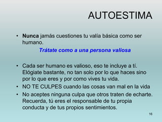 16
AUTOESTIMA
• Nunca jamás cuestiones tu valía básica como ser
humano.
Trátate como a una persona valiosa
• Cada ser humano es valioso, eso te incluye a tí.
Elógiate bastante, no tan solo por lo que haces sino
por lo que eres y por como vives tu vida.
• NO TE CULPES cuando las cosas van mal en la vida
• No aceptes ninguna culpa que otros traten de echarte.
Recuerda, tú eres el responsable de tu propia
conducta y de tus propios sentimientos.
 
