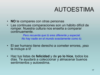 17
AUTOESTIMA
• NO te compares con otras personas
• Las continuas comparaciones son un hábito difícil de
romper. Nuestra cultura nos enseña a comparar
continuamente.
Pero recuerda que tú eres diferente y especial.
No hay nadie en el mundo exactamente como tú.
• El ser humano tiene derecho a cometer errores, ¡eso
te incluye a ti!
• Haz tus listas de felicidad y de yo lo hice, todos los
días. Te ayudará a coleccionar y almacenar buenos
sentimientos y autoestima.
 