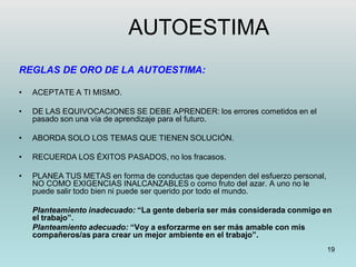 19
REGLAS DE ORO DE LA AUTOESTIMA:
• ACEPTATE A TI MISMO.
• DE LAS EQUIVOCACIONES SE DEBE APRENDER: los errores cometidos en el
pasado son una vía de aprendizaje para el futuro.
• ABORDA SOLO LOS TEMAS QUE TIENEN SOLUCIÓN.
• RECUERDA LOS ÉXITOS PASADOS, no los fracasos.
• PLANEA TUS METAS en forma de conductas que dependen del esfuerzo personal,
NO COMO EXIGENCIAS INALCANZABLES o como fruto del azar. A uno no le
puede salir todo bien ni puede ser querido por todo el mundo.
Planteamiento inadecuado: “La gente debería ser más considerada conmigo en
el trabajo”.
Planteamiento adecuado: “Voy a esforzarme en ser más amable con mis
compañeros/as para crear un mejor ambiente en el trabajo”.
AUTOESTIMA
 