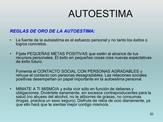 20
REGLAS DE ORO DE LA AUTOESTIMA:
• La fuente de la autoestima es el esfuerzo personal y no tanto los éxitos o
logros concretos.
• Fíjate PEQUEÑAS METAS POSITIVAS que estén al alcance de tus
recursos personales. El éxito en pequeñas cosas crea nuevas expectativas
de éxito futuro.
Fomenta el CONTACTO SOCIAL CON PERSONAS AGRADABLES y
rehuye el contacto con personas desagradables. Las relaciones sociales
positivas desempeñan un papel importante en la autoestima personal.
• MIMATE A TI MISMO/A y evita vivir sólo en función de deberes y
obligaciones. Diviértete sanamente, sin excesos contraproducentes para la
salud (no abuses del alcohol, no te atiborres de grasas, no consumas
drogas, practica un sexo seguro). Disfruta de ratos de ocio diariamente, ya
que ello hará que te sientas mejor contigo mismo/a.
AUTOESTIMA
 