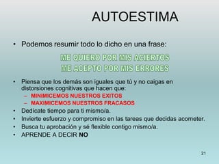21
• Podemos resumir todo lo dicho en una frase:
• Piensa que los demás son iguales que tú y no caigas en
distorsiones cognitivas que hacen que:
– MINIMICEMOS NUESTROS EXITOS
– MAXIMICEMOS NUESTROS FRACASOS
• Dedícate tiempo para ti mismo/a.
• Invierte esfuerzo y compromiso en las tareas que decidas acometer.
• Busca tu aprobación y sé flexible contigo mismo/a.
• APRENDE A DECIR NO
AUTOESTIMA
 