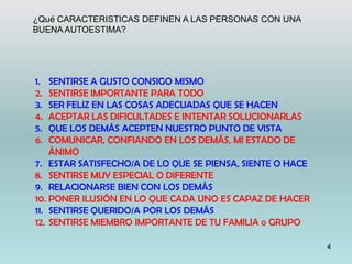 4
1. SENTIRSE A GUSTO CONSIGO MISMO
2. SENTIRSE IMPORTANTE PARA TODO
3. SER FELIZ EN LAS COSAS ADECUADAS QUE SE HACEN
4. ACEPTAR LAS DIFICULTADES E INTENTAR SOLUCIONARLAS
5. QUE LOS DEMÁS ACEPTEN NUESTRO PUNTO DE VISTA
6. COMUNICAR, CONFIANDO EN LOS DEMÁS, MI ESTADO DE
ÁNIMO
7. ESTAR SATISFECHO/A DE LO QUE SE PIENSA, SIENTE O HACE
8. SENTIRSE MUY ESPECIAL O DIFERENTE
9. RELACIONARSE BIEN CON LOS DEMÁS
10. PONER ILUSIÓN EN LO QUE CADA UNO ES CAPAZ DE HACER
11. SENTIRSE QUERIDO/A POR LOS DEMÁS
12. SENTIRSE MIEMBRO IMPORTANTE DE TU FAMILIA o GRUPO
¿Qué CARACTERISTICAS DEFINEN A LAS PERSONAS CON UNA
BUENA AUTOESTIMA?
 