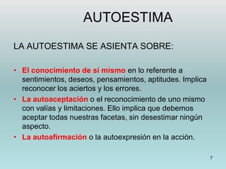 7
LA AUTOESTIMA SE ASIENTA SOBRE:
• El conocimiento de sí mismo en lo referente a
sentimientos, deseos, pensamientos, aptitudes. Implica
reconocer los aciertos y los errores.
• La autoaceptación o el reconocimiento de uno mismo
con valías y limitaciones. Ello implica que debemos
aceptar todas nuestras facetas, sin desestimar ningún
aspecto.
• La autoafirmación o la autoexpresión en la acción.
AUTOESTIMA
 