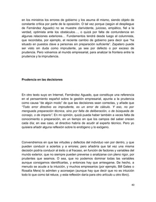 en los ministros los errores de gobierno y los asuma él mismo, siendo objeto de
constante crítica por parte de la oposición. O tal vez porque (según el despliegue
de Fernández Aguado) no se muestre clarividente, juicioso, empático, fiel a la
verdad, optimista ante los obstáculos…, o quizá por falta de contundencia en
algunas relaciones exteriores… Fundamentos tendrá desde luego el columnista,
que recordaba, por ejemplo, el reciente cambio de gobierno para decir que “ha
situado en puestos clave a personas sin preparación suficiente”. Zapatero puede
ser visto sin duda como imprudente, ya sea por defecto o por exceso de
prudencia. Pero volvamos al mundo empresarial, para analizar la frontera entre la
prudencia y la imprudencia.

Prudencia en las decisiones

En otro texto suyo en Internet, Fernández Aguado, que constituye una referencia
en el pensamiento español sobre la gestión empresarial, apunta a la prudencia
como causa “de algún modo” de que las decisiones sean correctas, y añade que
“Todo error directivo es imprudente, es un error de cálculo. Y eso, no por
menguada preparación técnica, sino por falta de deliberación, o de búsqueda de
consejo, o de imperio”. En mi opinión, quizá pueda haber también a veces falta de
conocimiento o preparación, en un tiempo en que los campos del saber crecen
cada día; en ese caso, el directivo habría de acudir al experto técnico. Pero yo
quisiera añadir alguna reflexión sobre lo endógeno y lo exógeno.

Convendremos en que las virtudes y defectos del individuo van por dentro, y que
pueden conducir a aciertos y a errores; pero añadiría que tal vez una misma
decisión podría conducir al éxito o al fracaso, en función de factores y variables del
mundo exterior, que no siempre pueden preverse o analizarse con pleno rigor, por
prudentes que seamos. O sea, que no podemos dominar todas las variables
aunque consigamos identificarlas, y entonces hay que arriesgarse. De hecho, a
menudo se acude a la intuición, y muchos empresarios (por ejemplo, Bill Gates o
Rosalía Mera) lo admiten y aconsejan (aunque hay que decir que no es intuición
todo lo que como tal reluce, y esta reflexión daría para otro artículo u otro libro).
40

 