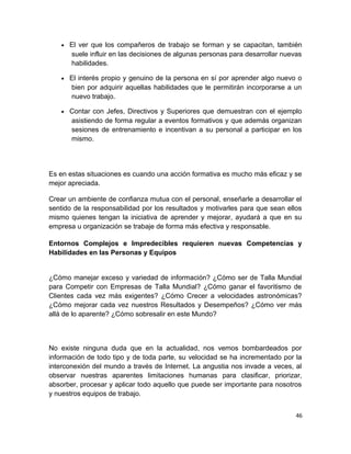 •

El ver que los compañeros de trabajo se forman y se capacitan, también
suele influir en las decisiones de algunas personas para desarrollar nuevas
habilidades.

•

El interés propio y genuino de la persona en sí por aprender algo nuevo o
bien por adquirir aquellas habilidades que le permitirán incorporarse a un
nuevo trabajo.

•

Contar con Jefes, Directivos y Superiores que demuestran con el ejemplo
asistiendo de forma regular a eventos formativos y que además organizan
sesiones de entrenamiento e incentivan a su personal a participar en los
mismo.

Es en estas situaciones es cuando una acción formativa es mucho más eficaz y se
mejor apreciada.
Crear un ambiente de confianza mutua con el personal, enseñarle a desarrollar el
sentido de la responsabilidad por los resultados y motivarles para que sean ellos
mismo quienes tengan la iniciativa de aprender y mejorar, ayudará a que en su
empresa u organización se trabaje de forma más efectiva y responsable.
Entornos Complejos e Impredecibles requieren nuevas Competencias y
Habilidades en las Personas y Equipos

¿Cómo manejar exceso y variedad de información? ¿Cómo ser de Talla Mundial
para Competir con Empresas de Talla Mundial? ¿Cómo ganar el favoritismo de
Clientes cada vez más exigentes? ¿Cómo Crecer a velocidades astronómicas?
¿Cómo mejorar cada vez nuestros Resultados y Desempeños? ¿Cómo ver más
allá de lo aparente? ¿Cómo sobresalir en este Mundo?

No existe ninguna duda que en la actualidad, nos vemos bombardeados por
información de todo tipo y de toda parte, su velocidad se ha incrementado por la
interconexión del mundo a través de Internet. La angustia nos invade a veces, al
observar nuestras aparentes limitaciones humanas para clasificar, priorizar,
absorber, procesar y aplicar todo aquello que puede ser importante para nosotros
y nuestros equipos de trabajo.
46

 