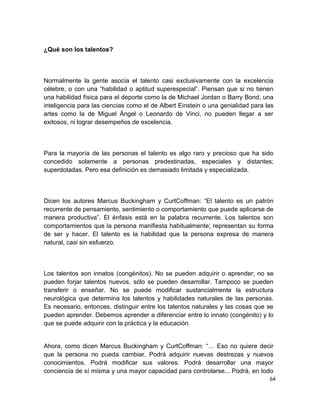 ¿Qué son los talentos?

Normalmente la gente asocia el talento casi exclusivamente con la excelencia
célebre, o con una “habilidad o aptitud superespecial”. Piensan que si no tienen
una habilidad física para el deporte como la de Michael Jordan o Barry Bond, una
inteligencia para las ciencias como el de Albert Einstein o una genialidad para las
artes como la de Miguel Ángel o Leonardo de Vinci, no pueden llegar a ser
exitosos, ni lograr desempeños de excelencia.

Para la mayoría de las personas el talento es algo raro y precioso que ha sido
concedido solamente a personas predestinadas, especiales y distantes;
superdotadas. Pero esa definición es demasiado limitada y especializada.

Dicen los autores Marcus Buckingham y CurtCoffman: “El talento es un patrón
recurrente de pensamiento, sentimiento o comportamiento que puede aplicarse de
manera productiva”. El énfasis está en la palabra recurrente. Los talentos son
comportamientos que la persona manifiesta habitualmente; representan su forma
de ser y hacer. El talento es la habilidad que la persona expresa de manera
natural, casi sin esfuerzo.

Los talentos son innatos (congénitos). No se pueden adquirir o aprender; no se
pueden forjar talentos nuevos, sólo se pueden desarrollar. Tampoco se pueden
transferir o enseñar. No se puede modificar sustancialmente la estructura
neurológica que determina los talentos y habilidades naturales de las personas.
Es necesario, entonces, distinguir entre los talentos naturales y las cosas que se
pueden aprender. Debemos aprender a diferenciar entre lo innato (congénito) y lo
que se puede adquirir con la práctica y la educación.

Ahora, como dicen Marcus Buckingham y CurtCoffman: “… Eso no quiere decir
que la persona no pueda cambiar. Podrá adquirir nuevas destrezas y nuevos
conocimientos. Podrá modificar sus valores. Podrá desarrollar una mayor
conciencia de sí misma y una mayor capacidad para controlarse... Podrá, en todo
64

 