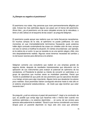 3-¿Siempre es negativo el pesimismo?

El pesimismo nos rodea. Hay personas que viven permanentemente afligidos por
este. Incluso los mas optimistas alguna vez pasan por el trance del pesimismo.
Ahora bien, ¿es el pesimismo uno de esos colosales errores de la naturaleza, o
tiene un sitio valioso en el esquema de las cosas?, se pregunta Seligman.

El pesimismo puede apoyar ese realismo que con tanta frecuencia necesitamos.
En muchos campos de la vida, el optimismo no puede justificarse. En esos
momentos en que irremediablemente terminamos fracasando quizá podamos
hallar algún consuelo contemplando las cosas con cristales color de rosa, aunque
con eso no vamos a modificar la situación. En ciertas circunstancias –por ejemplo,
en la cabina de un avión- lo que se necesita no es una opinión alegre y feliz, sino
otra despiadadamente realista. Algunas veces tenemos necesidad de cambiar y
no de buscar razones para aferrarnos a lo anterior.

Seligman comenta una consultoría que realizó en una empresa grande de
seguros donde, después de resultados impresionantes que obtuvieron con la
aplicación de sus instrumentos para evaluar el potencial de optimismo de los
vendedores, el Presidente le planteó su interés de convertir en optimistas a un
grupo de ejecutivos que muchas veces se mostraban pesimitas. Pensó que
“existía la posibilidad de que parte de ese pesimismo que los ejecutivos llevaban
a su trabajo sirviera para algo importante. Alguien tenía que desalentar los planes
poco realistas. Esos pesimistas habían conseguido elevarse hasta lo más alto en
el sistema empresarial estadounidense… de modo que algo tendrían que estar
haciendo bien”.

Se preguntó ¿cuál es entonces el papel del pesimismo?. Llegó a la conclusión de
que, es posible que corrija algo que hacemos más o menos bien cuando nos
sentimos optimistas y no estamos deprimidos … en suma, tal vez sirviera para
apreciar adecuadamente la realidad. “Quizá lo que hemos considerado una buena
terapia para un paciente deprimido no haya sido otra cosa que alimentar
76

 