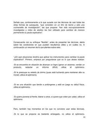 Señala que, contrariamente a lo que sucede con las técnicas de casi todas las
otras formas de autoayuda, “que consisten en un litro de teoría y sólo una
cucharadita de investigación”, las que propone “han sido escrupulosamente
investigadas y miles de adultos las han utilizado para cambiar de manera
permanente su pauta explicativa”.

Consecuente con su enfoque “flexible”, antes de presentar las técnicas, alerta
sobre las condiciones en que pueden resultarnos útiles y en cuáles no. A
continuación un resumen de lo que plantea sobre esto.

“¿En qué situaciones tendría que aplicar los instrumentos para cambiar la pauta
explicativa?. Primero, empiece por preguntarse qué es lo que desea realizar.
-Si se encuentra en situación de alcanzar un logro (ganar un ascenso, vender un
producto,
redactar
un
informe
difícil)
utilice
el
optimismo.
-Si le preocupa su estado de ánimo (pues está luchando para mantener alta su
moral), utilice el optimismo.

-Si es una situación que tiende a prolongarse y está en juego su salud física,
utilice el optimismo.

-Si quiere ponerse al frente, liderar a otros, si quiere que voten por usted, utilice el
optimismo.

Pero, también hay momentos en los que no conviene usar estas técnicas.
-Si lo que se propone es bastante arriesgado, no utilice el optimismo.
83

 