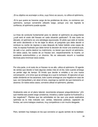 -Si su objetivo es aconsejar a otros, cuyo futuro es oscuro, no utilice el optimismo.
-Si lo que quiere es hacerse cargo de los problemas de otros, no comience con
optimismo, aunque convendrá utilizarlo luego, porque una vez lograda la
confianza, el optimismo puede ayudar.

La línea de conducta fundamental para no alentar el optimismo es preguntarse
¿cuál será el costo del fracaso en cada situación particular?. Si ese costo es
elevado, el optimismo es una estrategia equivocada. El piloto que está al mando
del avión decidiendo si ha de bajar la altura; el juerguista que debe decidir si
conduce su coche de regreso a casa después de haber bebido unas copas de
más; la esposa frustrada que debe tomar la decisión de iniciar una aventura que,
de salir a luz, podría destruir su matrimonio, no tienen que recurrir al optimismo.
En estos casos, los costos de un fracaso son, respectivamente: la muerte, un
accidente automovilístico y un divorcio. No es adecuado recurrir a nuestras
técnicas para minimizar esos costos.

Por otra parte, si el costo de un fracaso no es alto, utilice el optimismo. El agente
de ventas que decide si hará algunas visitas más en el día, todo cuando arriesga
es perder algo de tiempo. El tímido que decide si entabla o no una nueva
conversación, a lo único que se arriesga es a que lo rechacen. El ejecutivo al que
están olvidando en los ascensos, todo cuanto arriesga es una negativa en caso de
que, con tranquilidad y sin alzar el tono, exponga su opinión de que merecería un
ascenso. En todos estos casos, conviene utilizar el optimismo, plantea.

Analizando esto en el plano laboral, recomienda empezar preguntándonos “¿En
qué medida ese puesto exige constancia, iniciativa y saber superar la frustración y
las negativas?”. Plantea que las actividades en las que una pauta explicativa
optimista es lo más indicado son: ventas, relaciones públicas, captación de
fondos, así como trabajos creativos, muy competitivos o con mucho desgaste.

Pero, también hay trabajos en los que conviene un agudo sentido de la realidad.
84

 