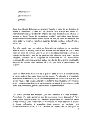 •

¿Alternativas?.

•

¿Deducciones?.

•

¿Utilidad?.

Sobre la evidencia, Seligman nos propone “Adopte el papel de un detective de
novela y pregúntese: ¿Cuáles son las pruebas para albergar esa creencia?.
Aclara la diferencia que existe entre encarar las cosas de esta manera y lo que se
ha dado en llamar “fuerza del pensamiento positivo”, que implica tratar de creer
declaraciones incontrovertibles como “Todos los días, en todos los sentidos, me
siento cada vez mejor”, y hacerlo en ausencia de toda prueba, o incluso frente a
evidencias
que
la
niegan.
Con sólo repetir para sus adentros declaraciones positivas no se consigue
levantar mucho el ánimo y, menos aún, alcanzar muchos logros. Lo que sí tiene
efecto es cómo se enfrenta usted a las creencias (declaraciones) negativas. En
materia de discusión, una de las técnicas más efectivas para usted, plantea
Seligman, consistirá en la búsqueda de distorsiones en sus explicaciones
pesimistas. El optimismo aprendido actúa, no a través de un ánimo injustificable
respecto del mundo, sino mediante el poder que tiene el pensamiento “no
negativo”.

Sobre las alternativas. Casi nada de lo que nos pasa obedece a una sola causa;
la mayor parte de las veces tiene muchas causas. Por ejemplo, si el resultado
obtenido en un examen no es de los mejores pueden ser: lo difícil de la prueba, lo
que se haya podido estudiar, el profesor, la forma de puntuación, entre muchas
otras. Los pesimistas siempre se explican estas causas de la peor manera, en la
forma más permanente, global y personal que puedan encontrar.

Las causas posibles son múltiples ¿por qué aferrarse a la mas insidiosa?.
Pregúntese: ¿No podré pensar en esto de una manera menos destructiva?. Para
poner en tela de juicio sus propias creencias, busque todas las causas que hayan
podido contribuir. Dirija su atención a lo modificable (no haber dedicado al estudio
el tiempo suficiente); lo específico (este examen, en particular, era
extraordinariamente difícil); y lo no personal (el profesor no fue muy justo al
89

 