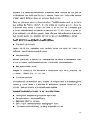 10
probable que hayas desarrollado una autoestima sana. También es fácil que los
adolescentes que estáis aún formando valores y creencias, construyáis vuestra
imagen a partir de lo que dicen las personas de alrededor.
Pero las críticas no siempre vienen de otros. También pueden venir de ti mismo
que actúas de "crítico interior”. Si esta crítica es negativa puedes dañar tu
autoestima tanto como si viniera de fuera. Si te ves con las cualidades que
admiras, probablemente tendrás una autoestima alta. Por el contrario si no ves en
ti las cualidades que admiras, puedes desarrollar una baja autoestima. A veces lo
que pasa es que no eres capaz de apreciar las grandes cualidades que tienes.
PARA QUÉ TE VA A SERVIR LA AUTOESTIMA
 Aceptación de ti mismo
Debes valorar tus cualidades. Pero también tienes que tener en cuenta los
defectos y asumirlos como parte ti mismo.
 Respeto hacia ti
El valor que te des, te aportará las cualidades que los demás te reconocerán. Solo
el que se respeta puede hacerse respetar y hacer valer sus necesidades.
 Respeto hacia los demás
Acepta las diferencias sin desprecio ni intolerancia hacia otras personas. Se
consigue con la empatía y el buen trato.
 Formación personal
Dedica tiempo a la formación de tu cerebro. La inteligencia es fruto del trabajo del
cerebro y puede crecer si lo ejercitas. El rendimiento depende del empeño que
pongas y este será mayor si la autoestima es positiva.
CONDUCTAS INDICADORAS DE ALTA AUTOESTIMA
 Tener ganas de aprender y de probar algo nuevo.
 Ser optimista con respecto al futuro.
 Establecer objetivos y metas.
 Estar seguro y ser responsable de los propios actos.
 Conocer los puntos fuertes y débiles y aceptar las criticas.
 