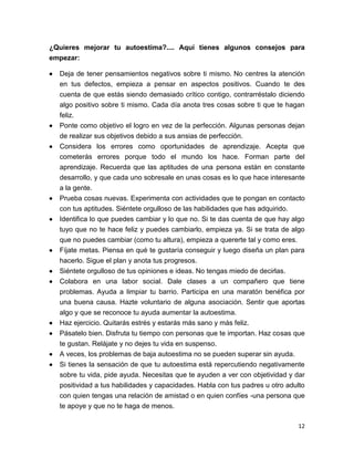 12
¿Quieres mejorar tu autoestima?.... Aquí tienes algunos consejos para
empezar:
 Deja de tener pensamientos negativos sobre ti mismo. No centres la atención
en tus defectos, empieza a pensar en aspectos positivos. Cuando te des
cuenta de que estás siendo demasiado crítico contigo, contrarréstalo diciendo
algo positivo sobre ti mismo. Cada día anota tres cosas sobre ti que te hagan
feliz.
 Ponte como objetivo el logro en vez de la perfección. Algunas personas dejan
de realizar sus objetivos debido a sus ansias de perfección.
 Considera los errores como oportunidades de aprendizaje. Acepta que
cometerás errores porque todo el mundo los hace. Forman parte del
aprendizaje. Recuerda que las aptitudes de una persona están en constante
desarrollo, y que cada uno sobresale en unas cosas es lo que hace interesante
a la gente.
 Prueba cosas nuevas. Experimenta con actividades que te pongan en contacto
con tus aptitudes. Siéntete orgulloso de las habilidades que has adquirido.
 Identifica lo que puedes cambiar y lo que no. Si te das cuenta de que hay algo
tuyo que no te hace feliz y puedes cambiarlo, empieza ya. Si se trata de algo
que no puedes cambiar (como tu altura), empieza a quererte tal y como eres.
 Fíjate metas. Piensa en qué te gustaría conseguir y luego diseña un plan para
hacerlo. Sigue el plan y anota tus progresos.
 Siéntete orgulloso de tus opiniones e ideas. No tengas miedo de decirlas.
 Colabora en una labor social. Dale clases a un compañero que tiene
problemas. Ayuda a limpiar tu barrio. Participa en una maratón benéfica por
una buena causa. Hazte voluntario de alguna asociación. Sentir que aportas
algo y que se reconoce tu ayuda aumentar la autoestima.
 Haz ejercicio. Quitarás estrés y estarás más sano y más feliz.
 Pásatelo bien. Disfruta tu tiempo con personas que te importan. Haz cosas que
te gustan. Relájate y no dejes tu vida en suspenso.
 A veces, los problemas de baja autoestima no se pueden superar sin ayuda.
 Si tienes la sensación de que tu autoestima está repercutiendo negativamente
sobre tu vida, pide ayuda. Necesitas que te ayuden a ver con objetividad y dar
positividad a tus habilidades y capacidades. Habla con tus padres u otro adulto
con quien tengas una relación de amistad o en quien confíes -una persona que
te apoye y que no te haga de menos.
 