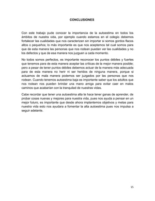 15
CONCLUSIONES
Con este trabajo pude conocer la importancia de la autoestima en todos los
ámbitos de nuestra vida, por ejemplo cuando estamos en el colegio debemos
fortalecer las cualidades que nos caracterizan sin importar si somos gordos flacos
altos o pequeños; lo más importante es que nos aceptemos tal cual somos para
que de esta manera las personas que nos rodean puedan ver las cualidades y no
los defectos y que de esa manera nos juzguen a cada momento.
No todos somos perfectos, es importante reconocer los puntos débiles y fuertes
que tenemos para de esta manera aceptar las críticas de la mejor manera posible;
pero a pesar de tener puntos débiles debemos actuar de la manera más adecuada
para de esta manera no herir ni ser heridos de ninguna manera, porque si
actuamos de mala manera podemos ser juzgados por las personas que nos
rodean. Cuando tenemos autoestima baja es importante saber que los adultos que
nos rodean nos pueden brindar una mano amiga para evitar caer en malos
caminos que acabarían con la tranquilad de nuestras vidas.
Cabe recordar que tener una autoestima alta te hace tener ganas de aprender, de
probar cosas nuevas y mejores para nuestra vida, pues nos ayuda a pensar en un
mejor futuro, es importante que desde ahora implantemos objetivos y metas para
nuestra vida esto nos ayudara a fomentar la alta autoestima pues nos impulsa a
seguir adelante.
 
