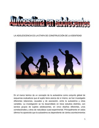 5
LA ADOLESCENCIA ES LA ETAPA DE CONSTRUCCIÓN DE LA IDENTIDAD
En el marco teórico de un concepto de la autoestima como conjunto global de
esquemas evaluativos que el sujeto tiene acerca de sí mismo, se han investigado
diferentes relaciones, causales y de asociación, entre la autoestima y otras
variables. La investigación se ha desarrollado en trece estudios distintos, con
sendos grupos de sujetos adolescentes, en cinco diseños diferentes, unos
correlaciónales y otros de naturaleza cuasi-experimental. Principalmente en estos
últimos ha aparecido que la autoestima es dependiente de ciertos acontecimientos
 