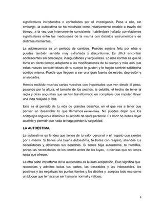 6
significativos introducidos o controlados por el investigador. Pese a ello, sin
embargo, la autoestima se ha mostrado como relativamente estable a través del
tiempo, a la vez que internamente consistente, habiéndose hallado correlaciones
significativas entre las mediciones de la misma con distintos instrumentos y en
distintos momentos.
La adolescencia es un período de cambios. Puedes sentirte feliz por ellos o
puedes también sentirte muy extrañada y disconforme. Es difícil encontrar
adolescentes sin complejos, inseguridades y vergüenzas. Lo más normal es que te
tome un cierto tiempo adaptarte a las modificaciones de tu cuerpo y más aún que
estas nuevas características de tu cuerpo te gusten y te hagan sentirte satisfecha
contigo misma. Puede que lleguen a ser una gran fuente de estrés, depresión y
ansiedades.
Hemos recibido muchas cartas vuestras con inquietudes que van desde el peso,
pasando por la altura, el tamaño de los pechos, la celulitis, el hecho de tener la
regla y otras angustias que se han transformado en complejos que impiden llevar
una vida relajada y feliz.
Este es el período de tu vida de grandes desafíos, en el que vas a tener que
pensar en desarrollar lo que llamamos autoestima. No puedes dejar que los
complejos lleguen a disminuir tu sentido de valor personal. Es decir no debes dejar
abatirte y permitir que nada te haga perder tu seguridad.
LA AUTOESTIMA.
La autoestima es la idea que tienes de tu valor personal y el respeto que sientes
por ti misma. Si tienes una buena autoestima, te tratas con respeto, atiendes tus
necesidades y defiendes tus derechos. Si tienes baja autoestima, te humillas,
pones las necesidades de los demás antes de las tuyas, o piensas que no tienes
nada que ofrecer.
La otra parte importante de la autoestima es la auto aceptación. Esto significa que
reconoces y admites todas tus partes, las deseables y las indeseables, las
positivas y las negativas los puntos fuertes y los débiles y aceptas todo eso como
un bloque que te hace un ser humano normal y valioso.
 
