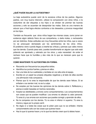 7
¿QUÉ PUEDE BAJAR LA AUTOESTIMA?
La baja autoestima puede venir de la excesiva crítica de los padres. Algunos
padres, con muy buena intención, utilizan la comparación con otros niños, o la
costumbre de dar etiquetas a los hijos o se olvidan de premiar las buenas
acciones y solo se acuerdan de desaprobar las malas. Esto es una manera de
educar que a final logra efectos contrarios a los deseados y provoca inseguridad
en los hijos.
También es frecuente que otros niños hagan las mismas cosas, como poner en
evidencia algún defecto físico de sus compañeros, o darle motes, o rechazarlos
por ser distintos. Estas actitudes son muy frecuentes entre los niños, que a veces
no se preocupan demasiado por los sentimientos de los otros niños.
El problema viene cuando llegas a creerte las críticas y piensas que vales menos
que los demás. Cuando pasa esto, puedes transformarte en alguien que solo está
pidiendo ser aprobado y valorado por los otros, y esta necesidad de evitar el
rechazo hace que te humilles y des más de lo que se merecen para que te
quieran.
COMO MANTENER TÚ AUTOESTIMA EN FORMA.
 Recuerda con frecuencia tus pequeños éxitos.
 Identifica tus puntos fuertes y piensa en ellos.
 Haz una lista de tus cualidades y recítalas en voz alta ante el espejo.
 Escribe en un papel tus propias etiquetas negativas y al lado de ellas escribe
una afirmación más compasiva.
 Piensa que tú no eres la responsable de que los demás sean felices. Si se
enfadan o se sienten mal, no es tu culpa.
 No aceptes por las buenas las opiniones de los demás sobre ti. Reflexiona y
piensa si están basadas en hechos racionales.
 Acepta tus debilidades y errores como comportamientos. Los comportamientos
son cosas que se pueden modificar. Los errores no afectan tu valor personal.
Tú eres tú y tus errores son acciones que puedes corregir y aprender de ellos.
 No te compares con los demás. Tú no eres ni inferior ni superior. Tú eres tu
misma y sigue por tu propio carril.
 No digas sí a todas las cosas que te pidan para que no se enfaden. Intenta
comprometerte solo con las cosas que quieras hacer.
 Haz lo que tú quieras hacer y no lo que los demás creen que tú debes hacer.
 