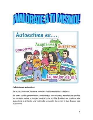 8
Definición de autoestima
Es la valoración que tienes de ti mismo. Puede ser positiva o negativa.
Se forma con los pensamientos, sentimientos, sensaciones y experiencias que has
ido teniendo sobre tu imagen durante toda tu vida. Pueden ser positivos, alta
autoestima, o al revés, una incómoda sensación de no ser lo que deseas, baja
autoestima.
 