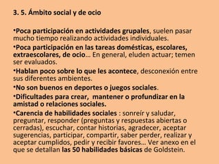 3. 5. Ámbito social y de ocio
•Poca participación en actividades grupales, suelen pasar
mucho tiempo realizando actividades individuales.
•Poca participación en las tareas domésticas, escolares,
extraescolares, de ocio… En general, eluden actuar; temen
ser evaluados.
•Hablan poco sobre lo que les acontece, desconexión entre
sus diferentes ambientes.
•No son buenos en deportes o juegos sociales.
•Dificultades para crear, mantener o profundizar en la
amistad o relaciones sociales.
•Carencia de habilidades sociales : sonreír y saludar,
preguntar, responder (preguntas y respuestas abiertas o
cerradas), escuchar, contar historias, agradecer, aceptar
sugerencias, participar, compartir, saber perder, realizar y
aceptar cumplidos, pedir y recibir favores… Ver anexo en el
que se detallan las 50 habilidades básicas de Goldstein.
 