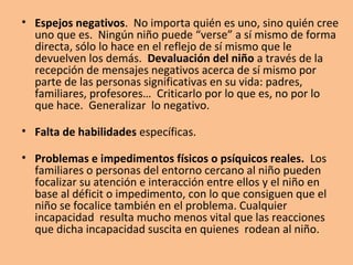 • Espejos negativos. No importa quién es uno, sino quién cree
uno que es. Ningún niño puede “verse” a sí mismo de forma
directa, sólo lo hace en el reflejo de sí mismo que le
devuelven los demás. Devaluación del niño a través de la
recepción de mensajes negativos acerca de sí mismo por
parte de las personas significativas en su vida: padres,
familiares, profesores… Criticarlo por lo que es, no por lo
que hace. Generalizar lo negativo.
• Falta de habilidades específicas.
• Problemas e impedimentos físicos o psíquicos reales. Los
familiares o personas del entorno cercano al niño pueden
focalizar su atención e interacción entre ellos y el niño en
base al déficit o impedimento, con lo que consiguen que el
niño se focalice también en el problema. Cualquier
incapacidad resulta mucho menos vital que las reacciones
que dicha incapacidad suscita en quienes rodean al niño.
 