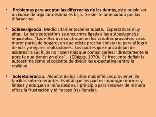 • Problemas para aceptar las diferencias de los demás, esto puede ser
un índice de baja autoestima es baja. Se siente amenazado por las
diferencias.
• Sobreexigencia. Medio altamente demandante. Expectativas muy
altas. La baja autoestima se encuentra ligada a las autoexigencias
imposibles. “Los niños que se atrasan en los estudios proceden, en su
mayor parte, de hogares en que existe presión constante para el logro
de más y mejores realizaciones. Los padres que nunca dejan de
acicatear a sus hijos no hacen más que comunicarles indirectamente la
poca fe que tienen en ellos”. (ÇBriggs, 1970). Es frecuente definir la
autoestima como el cociente de dividir las expectativas entre la
realidad.
• Sobretolerancia. Algunos de los niños más infelices provienen de
familias sobretolerantes. Es vital que los padres impongan normas y
límites y eduquen al niño desde un principio para resolver de manera
eficaz la frustración y el fracaso (resiliencia).
 