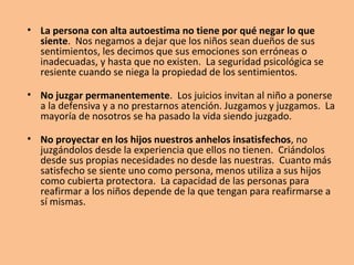 • La persona con alta autoestima no tiene por qué negar lo que
siente. Nos negamos a dejar que los niños sean dueños de sus
sentimientos, les decimos que sus emociones son erróneas o
inadecuadas, y hasta que no existen. La seguridad psicológica se
resiente cuando se niega la propiedad de los sentimientos.
• No juzgar permanentemente. Los juicios invitan al niño a ponerse
a la defensiva y a no prestarnos atención. Juzgamos y juzgamos. La
mayoría de nosotros se ha pasado la vida siendo juzgado.
• No proyectar en los hijos nuestros anhelos insatisfechos, no
juzgándolos desde la experiencia que ellos no tienen. Criándolos
desde sus propias necesidades no desde las nuestras. Cuanto más
satisfecho se siente uno como persona, menos utiliza a sus hijos
como cubierta protectora. La capacidad de las personas para
reafirmar a los niños depende de la que tengan para reafirmarse a
sí mismas.
 