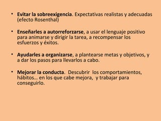 • Evitar la sobreexigencia. Expectativas realistas y adecuadas
(efecto Rosenthal)
• Enseñarles a autorreforzarse, a usar el lenguaje positivo
para animarse y dirigir la tarea, a recompensar los
esfuerzos y éxitos.
• Ayudarles a organizarse, a plantearse metas y objetivos, y
a dar los pasos para llevarlos a cabo.
• Mejorar la conducta. Descubrir los comportamientos,
hábitos… en los que cabe mejora, y trabajar para
conseguirlo.
 