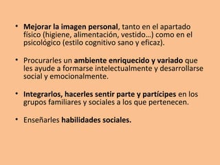 • Mejorar la imagen personal, tanto en el apartado
físico (higiene, alimentación, vestido…) como en el
psicológico (estilo cognitivo sano y eficaz).
• Procurarles un ambiente enriquecido y variado que
les ayude a formarse intelectualmente y desarrollarse
social y emocionalmente.
• Integrarlos, hacerles sentir parte y partícipes en los
grupos familiares y sociales a los que pertenecen.
• Enseñarles habilidades sociales.
 