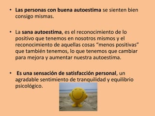 • Las personas con buena autoestima se sienten bien
consigo mismas.
• La sana autoestima, es el reconocimiento de lo
positivo que tenemos en nosotros mismos y el
reconocimiento de aquellas cosas “menos positivas”
que también tenemos, lo que tenemos que cambiar
para mejora y aumentar nuestra autoestima.
• Es una sensación de satisfacción personal, un
agradable sentimiento de tranquilidad y equilibrio
psicológico.
 