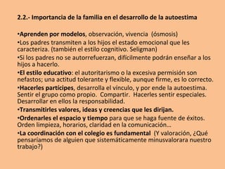 2.2.- Importancia de la familia en el desarrollo de la autoestima
•Aprenden por modelos, observación, vivencia (ósmosis)
•Los padres transmiten a los hijos el estado emocional que les
caracteriza. (también el estilo cognitivo. Seligman)
•Si los padres no se autorrefuerzan, difícilmente podrán enseñar a los
hijos a hacerlo.
•El estilo educativo: el autoritarismo o la excesiva permisión son
nefastos; una actitud tolerante y flexible, aunque firme, es lo correcto.
•Hacerles partícipes, desarrolla el vínculo, y por ende la autoestima.
Sentir el grupo como propio. Compartir. Hacerles sentir especiales.
Desarrollar en ellos la responsabilidad.
•Transmitirles valores, ideas y creencias que les dirijan.
•Ordenarles el espacio y tiempo para que se haga fuente de éxitos.
Orden limpieza, horarios, claridad en la comunicación…
•La coordinación con el colegio es fundamental (Y valoración, ¿Qué
pensaríamos de alguien que sistemáticamente minusvalorara nuestro
trabajo?)
 