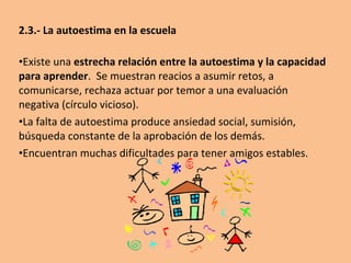 2.2.- Importancia de la familia en el desarrollo de la autoestima

•Aprenden por modelos, observación, vivencia (ósmosis)
•Los padres transmiten a los hijos el estado emocional que les
caracteriza. (también el estilo cognitivo. Seligman)
•Si los padres no se autorrefuerzan, difícilmente podrán enseñar a los
hijos a hacerlo.
•El estilo educativo: el autoritarismo o la excesiva permisión son
nefastos; una actitud tolerante y flexible, aunque firme, es lo correcto.
•Hacerles partícipes, desarrolla el vínculo, y por ende la autoestima.
Sentir el grupo como propio. Compartir. Hacerles sentir especiales.
Desarrollar en ellos la responsabilidad.
•Transmitirles valores, ideas y creencias que les dirijan.
•Ordenarles el espacio y tiempo para que se haga fuente de éxitos.
Orden limpieza, horarios, claridad en la comunicación…
•La coordinación con el colegio es fundamental (Y valoración, ¿Qué
pensaríamos de alguien que sistemáticamente minusvalorara nuestro
trabajo?)
 