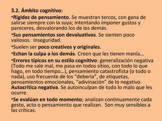 3.1. Ámbito personal:
•Poca personalidad o estilo propio. Repiten las ideas,
frases, acciones, situaciones… de otros.
•Escasa imaginación y creatividad; poca iniciativa,
difíciles de motivar.
•Miedo al cambio. La persona que se aferra a una
identidad negativa no hace sino protegerse contra
grandes cambios. El cambio es algo que toda persona
con baja autoestima ve con alarma y desconfianza.
•Muy autocríticos consigo mismos. Frecuentemente se
desvaloran, autodesaprueban o recriminan.
•Exigentes y críticos con los demás.
•Caen en el desánimo con facilidad.
 