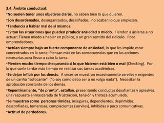 3.3. Ámbito emocional:
•Miedo a lo nuevo o desconocido, a investigar o cambiar.
Rutinario.
•Frecuentemente se muestras aburridos y lo manifiestan
abiertamente.
•No saben lidiar con el fracaso o la frustración; en general, se
muestran faltos de control emocional.
•Intentan ocultar sus sentimientos.
•Se sienten infelices, tristes, disgustados y frustrados.
•Su actitud suele ser a la defensiva.
•Se sienten inseguros y poco valiosos.
•Si pierden, se enfadan. Cuando obtienen una victoria, la
satisfacción que experimentan es tan intensa que muestran
reacciones exageradas.
•No son espontáneos, no ríen abiertamente, se muestran
tímidos y retraídos.
 