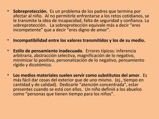•   Problemas para aceptar las diferencias de los demás, esto puede ser
    un índice de baja autoestima es baja. Se siente amenazado por las
    diferencias.

• Sobreexigencia. Medio altamente demandante. Expectativas muy
  altas. La baja autoestima se encuentra ligada a las autoexigencias
  imposibles. “Los niños que se atrasan en los estudios proceden, en su
  mayor parte, de hogares en que existe presión constante para el logro
  de más y mejores realizaciones. Los padres que nunca dejan de
  acicatear a sus hijos no hacen más que comunicarles indirectamente la
  poca fe que tienen en ellos”. (ÇBriggs, 1970). Es frecuente definir la
  autoestima como el cociente de dividir las expectativas entre la
  realidad.

•    Sobretolerancia. Algunos de los niños más infelices provienen de
    familias sobretolerantes. Es vital que los padres impongan normas y
    límites y eduquen al niño desde un principio para resolver de manera
    eficaz la frustración y el fracaso (resiliencia).
 