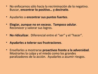 • La persona con alta autoestima no tiene por qué negar lo que
  siente. Nos negamos a dejar que los niños sean dueños de sus
  sentimientos, les decimos que sus emociones son erróneas o
  inadecuadas, y hasta que no existen. La seguridad psicológica se
  resiente cuando se niega la propiedad de los sentimientos.

• No juzgar permanentemente. Los juicios invitan al niño a ponerse
  a la defensiva y a no prestarnos atención. Juzgamos y juzgamos. La
  mayoría de nosotros se ha pasado la vida siendo juzgado.

• No proyectar en los hijos nuestros anhelos insatisfechos, no
  juzgándolos desde la experiencia que ellos no tienen. Criándolos
  desde sus propias necesidades no desde las nuestras. Cuanto más
  satisfecho se siente uno como persona, menos utiliza a sus hijos
  como cubierta protectora. La capacidad de las personas para
  reafirmar a los niños depende de la que tengan para reafirmarse a
  sí mismas.
 