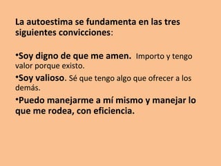 La autoestima es la valoración o agrado que se tiene de uno
mismo.

Está basada en el autoconcepto, lo que pensamos de
nosotros mismos, cómo nos vemos en lo referido a nuestro
modo de ser (simpáticos, alegres, callados, felices…), imagen
personal (altos, bajos, guapos, flacos…) y cómo creemos que
nos ven los demás.
 