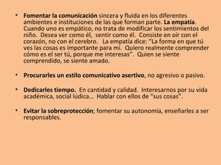 • No enfocarnos sólo hacia la recriminación de lo negativo.
  Buscar, encontrar lo positivo… y decírselo.

• Ayudarles a encontrar sus puntos fuertes.

• Elogiar, aunque no en exceso. Tampoco adular.
  Reconocer y valorar sus logros.

• No ridiculizar. Diferencial entre el “ser” y el “hacer”.

• Ayudarles a tolerar sus frustraciones.

• Enseñarles a mostrarse proactivos frente a la adversidad.
  Mostrarles la culpa y el miedo como los grandes
  paralizadores de la acción. Ayudarles a asumir riesgos.
 