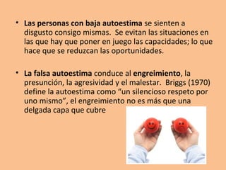 La autoestima se fundamenta en las tres
siguientes convicciones:

•Soy digno de que me amen. Importo y tengo
valor porque existo.
•Soy valioso. Sé que tengo algo que ofrecer a los
demás.
•Puedo manejarme a mí mismo y manejar lo
que me rodea, con eficiencia.
 