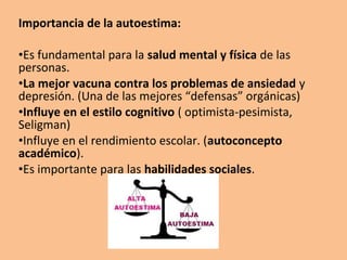 • Las personas con buena autoestima se sienten bien
  consigo mismas.

• La sana autoestima, es el reconocimiento de lo
  positivo que tenemos en nosotros mismos y el
  reconocimiento de aquellas cosas “menos positivas”
  que también tenemos, lo que tenemos que cambiar
  para mejora y aumentar nuestra autoestima.

• Es una sensación de satisfacción personal, un
  agradable sentimiento de tranquilidad y equilibrio
  psicológico.
 