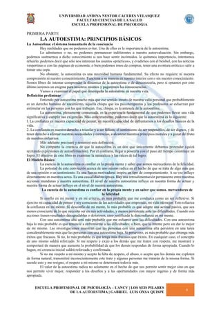 UNIVERSIDAD ANDINA NESTOR CACERES VELASQUEZ
FACULTAD CIENCIAS DE LA SALUD
ESCUELA PROFESIONAL DE PSICOLOGIA
ESCUELA PROFESIONAL DE PSICOLOGÍA – UANCV | LOS SEIS PILARES
DE LA AUTOESTIMA | GABRIEL LUIS OXSA QUISPE
6
PRIMERA PARTE
LA AUTOESTIMA: PRINCIPIOS BÁSICOS
La Autoestima: el sistema inmunitario de la conciencia
Hay realidades que no podemos evitar. Una de ellas es la importancia de la autoestima.
Lo admitamos o no, no podemos permanecer indiferentes a nuestra autoevaluación. Sin embargo,
podemos sustraernos a dicho conocimiento si nos hace sentir incómodos. le quitamos importancia, intentamos
rehuirlo; podemos decir que sólo nos interesan los asuntos «prácticos», y evadirnos con el béisbol, con las noticias
vespertinas o con las páginas de economía; o bien podemos irnos de compras, tener una aventura erótica o salir a
tomar una copa.
No obstante, la autoestima es una necesidad humana fundamental. Su efecto no requiere ni nuestra
comprensión ni nuestro consentimiento. Funciona a su manera en nuestro interior con o sin nuestro conocimiento.
Somos libres de intentar comprender la dinámica de la autoestima o de desconocerla, pero si optamos por esto
último seremos un enigma para nosotros mismos y pagaremos las consecuencias.
Vamos a examinar el papel que desempeña la autoestima en nuestra vida.
Definición preliminar
Entiendo por autoestima mucho más que ese sentido innato de nuestra valía personal que probablemente
es un derecho humano de nacimiento, aquella chispa que los psicoterapeutas y los profesores se esfuerzan por
estimular en las personas con las que trabajan. Esa, chispa, es la antesala de la autoestima.
La autoestima, plenamente consumada, es la experiencia fundamental de que podemos llevar una vida
significativa y cumplir sus exigencias. Más concretamente, podemos decir que la autoestima es lo siguiente:
l. La confianza en nuestra capacidad de pensar, en nuestra capacidad de enfrentarnos a los desafíos básicos de la
vida.
2. La confianza en nuestro derecho a triunfar y a ser felices; el sentimiento de ser respetables, de ser dignos, y de
tener derecho a afirmar nuestras necesidades y carencias, a alcanzar nuestros principios morales y a gozar del fruto
de nuestros esfuerzos.
Más adelante precisaré y resumiré esta definición.
No comparto la creencia de que la autoestima es un don que únicamente debamos pretender (quizá
recitando expresiones de autoafirmación). Por el contrario, llegar a poseerla con el paso del tiempo constituye un
logro. El objetivo de este libro es examinar la naturaleza y las raíces de tal logro.
El Modelo Básico
La esencia de la autoestima es confiar en la propia mente y saber que somos merecedores de la felicidad.
La potestad de esta convicción acerca de uno mismo radica en el hecho de que se trata de algo más que
de una opinión o un sentimiento. Es una fuerza motivadora: inspira un tipo de comportamiento. A su vez influye
directamente en nuestros actos. Es una causalidad recíproca. Hay una retroalimentación permanente entre nuestras
acciones mundanas y nuestra autoestima. El nivel de nuestra autoestima influye en nuestra forma de actuar y
nuestra forma de actuar influye en el nivel de nuestra autoestima.
La esencia de la autoestima es confiar en la propia mente y en saber que somos. merecedores de
la felicidad
Si confío en mi mente y en mi criterio, es más probable que me conduzca como un ser reflexivo. Si
ejercito mi capacidad de pensar y soy consciente de las actividades que emprendo, mi vida irá mejor. Esto refuerza
la confianza en mi mente. Si desconfío de mi mente, lo más probable es que adopte una actitud pasiva, que sea
menos consciente de lo que necesito ser en mis actividades, y menos persistente ante las dificultades. Cuando mis
acciones tienen resultados desagradables o dolorosos, creo justificada la desconfianza en mi mente.
Con una autoestima alta será más probable que me esfuerce ante las dificultades. Con una autoestima
baja lo más probable es que renuncie a enfrentarme a las dificultades; o bien, que lo intente pero sin dar lo mejor
de mí mismo. Las investigaciones muestran que las personas con una autoestima alta persisten en una tarea
considerablemente más que las personas con una autoestima baja. Si persevero, es más probable que obtenga más
éxitos que fracasos. Si no, lo más probable es que tenga más fracasos que éxitos. En cualquier caso, el concepto
de uno mismo saldrá reforzado. Si me respeto y exijo a los demás que me traten con respeto, me mostraré y
comportaré de manera que aumente la probabilidad de que los demás respondan de forma apropiada. Cuando lo
hagan, mi creencia inicial saldrá reforzada y confirmada.
Si no me respeto a mí mismo y acepto la falta de respeto, el abuso, o acepto que los demás me exploten
de forma natural, transmitiré inconscientemente este trato y algunas personas me tratarán de la misma forma. Si
sucede esto y me resigno, el respeto a mí mismo se deteriorará todavía más.
El valor de la autoestima radica no solamente en el hecho de que nos permite sentir mejor sino en que
nos permite vivir mejor, responder a los desafíos y a las oportunidades con mayor ingenio y de forma más
apropiada.
 