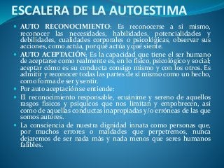 ESCALERA DE LA AUTOESTIMA
 AUTO RECONOCIMIENTO: Es reconocerse a sí mismo,
reconocer las necesidades, habilidades, potencialidades y
debilidades, cualidades corporales o psicológicas, observar sus
acciones, como actúa, por qué actúa y qué siente.
 AUTO ACEPTACIÓN: Es la capacidad que tiene el ser humano
de aceptarse como realmente es, en lo físico, psicológico y social;
aceptar cómo es su conducta consigo mismo y con los otros. Es
admitir y reconocer todas las partes de sí mismo como un hecho,
como forma de ser y sentir.
 Por auto aceptación se entiende:
 El reconocimiento responsable, ecuánime y sereno de aquellos
rasgos físicos y psíquicos que nos limitan y empobrecen, así
como de aquellas conductas inapropiadas y/o erróneas de las que
somos autores.
 La consciencia de nuestra dignidad innata como personas que,
por muchos errores o maldades que perpetremos, nunca
dejaremos de ser nada más y nada menos que seres humanos
falibles.
 