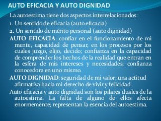 AUTO EFICACIA Y AUTO DIGNIDAD
La autoestima tiene dos aspectos interrelacionados:
1. Un sentido de eficacia (auto eficacia)
2. Un sentido de mérito personal (auto dignidad)
AUTO EFICACIA: confiar en el funcionamiento de mi
mente, capacidad de pensar, en los procesos por los
cuales juzgo, elijo, decido; confianza en la capacidad
de comprender los hechos de la realidad que entran en
la esfera de mis intereses y necesidades; confianza
conocedora en uno mismo.
AUTO DIGNIDAD: seguridad de mi valor; una actitud
afirmativa hacía mi derecho de vivir y felicidad.
Auto eficacia y auto dignidad son los pilares duales de la
autoestima. La falta de alguno de ellos afecta
enormemente; representan la esencia del autoestima.
 