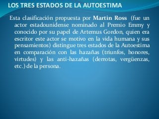 LOS TRES ESTADOS DE LA AUTOESTIMA
Esta clasificación propuesta por Martín Ross (fue un
actor estadounidense nominado al Premio Emmy y
conocido por su papel de Artemus Gordon, quien era
escritor este actor se motivo en la vida humana y sus
pensamientos) distingue tres estados de la Autoestima
en comparación con las hazañas (triunfos, honores,
virtudes) y las anti-hazañas (derrotas, vergüenzas,
etc.) de la persona.
 