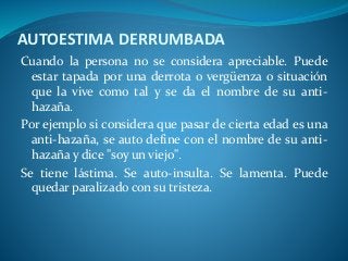 AUTOESTIMA DERRUMBADA
Cuando la persona no se considera apreciable. Puede
estar tapada por una derrota o vergüenza o situación
que la vive como tal y se da el nombre de su anti-
hazaña.
Por ejemplo si considera que pasar de cierta edad es una
anti-hazaña, se auto define con el nombre de su anti-
hazaña y dice "soy un viejo".
Se tiene lástima. Se auto-insulta. Se lamenta. Puede
quedar paralizado con su tristeza.
 
