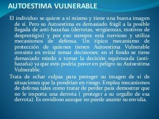 AUTOESTIMA VULNERABLE
El individuo se quiere a sí mismo y tiene una buena imagen
de sí. Pero su Autoestima es demasiado frágil a la posible
llegada de anti-hazañas (derrotas, vergüenzas, motivos de
desprestigio) y por eso siempre está nervioso y utiliza
mecanismos de defensa. Un típico mecanismo de
protección de quienes tienen Autoestima Vulnerable
consiste en evitar tomar decisiones: en el fondo se tiene
demasiado miedo a tomar la decisión equivocada (anti-
hazaña) ya que esto podría poner en peligro su Autoestima
Vulnerable.
Trata de echar culpas para proteger su imagen de sí de
situaciones que la pondrían en riesgo. Emplea mecanismos
de defensa tales como tratar de perder para demostrar que
no le importa una derrota ( proteger a su orgullo de esa
derrota). Es envidioso aunque no puede asumir su envidia.
 