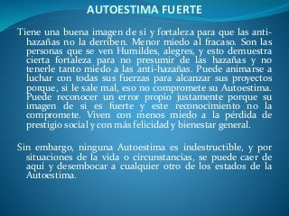 AUTOESTIMA FUERTE
Tiene una buena imagen de sí y fortaleza para que las anti-
hazañas no la derriben. Menor miedo al fracaso. Son las
personas que se ven Humildes, alegres, y esto demuestra
cierta fortaleza para no presumir de las hazañas y no
tenerle tanto miedo a las anti-hazañas. Puede animarse a
luchar con todas sus fuerzas para alcanzar sus proyectos
porque, si le sale mal, eso no compromete su Autoestima.
Puede reconocer un error propio justamente porque su
imagen de si es fuerte y este reconocimiento no la
compromete. Viven con menos miedo a la pérdida de
prestigio social y con más felicidad y bienestar general.
Sin embargo, ninguna Autoestima es indestructible, y por
situaciones de la vida o circunstancias, se puede caer de
aquí y desembocar a cualquier otro de los estados de la
Autoestima.
 