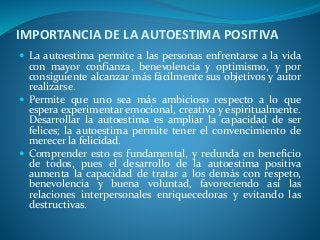 IMPORTANCIA DE LA AUTOESTIMA POSITIVA
 La autoestima permite a las personas enfrentarse a la vida
con mayor confianza, benevolencia y optimismo, y por
consiguiente alcanzar más fácilmente sus objetivos y autor
realizarse.
 Permite que uno sea más ambicioso respecto a lo que
espera experimentar emocional, creativa y espiritualmente.
Desarrollar la autoestima es ampliar la capacidad de ser
felices; la autoestima permite tener el convencimiento de
merecer la felicidad.
 Comprender esto es fundamental, y redunda en beneficio
de todos, pues el desarrollo de la autoestima positiva
aumenta la capacidad de tratar a los demás con respeto,
benevolencia y buena voluntad, favoreciendo así las
relaciones interpersonales enriquecedoras y evitando las
destructivas.
 